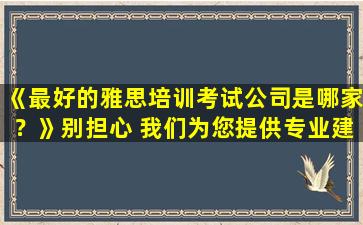 《最好的雅思培训考试公司是哪家？》别担心 我们为您提供专业建议